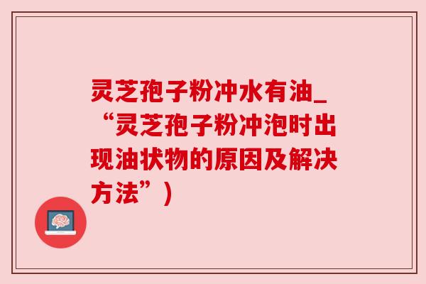 灵芝孢子粉冲水有油_“灵芝孢子粉冲泡时出现油状物的原因及解决方法”) 灵芝孢子粉冲水有油_“灵芝孢子粉冲泡时出现油状物的原因及解决方法”)