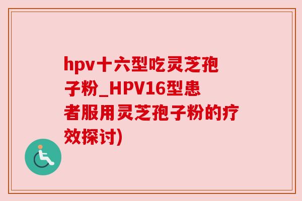 hpv十六型吃灵芝孢子粉_HPV16型患者服用灵芝孢子粉的疗效探讨) hpv十六型吃灵芝孢子粉_HPV16型患者服用灵芝孢子粉的疗效探讨)