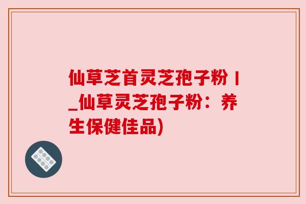 仙草芝首灵芝孢子粉丨_仙草灵芝孢子粉：养生保健佳品)