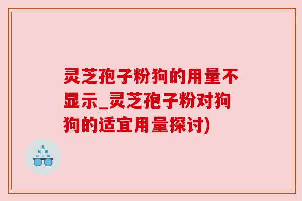 灵芝孢子粉狗的用量不显示_灵芝孢子粉对狗狗的适宜用量探讨) 灵芝孢子粉狗的用量不显示_灵芝孢子粉对狗狗的适宜用量探讨)