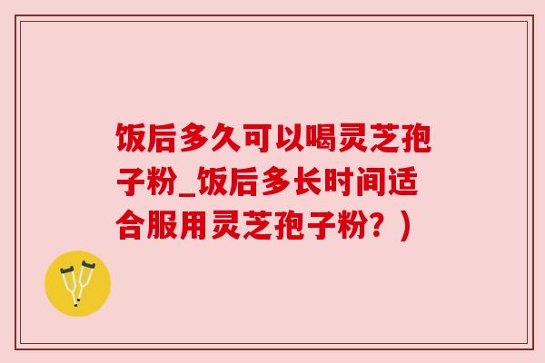 饭后多久可以喝灵芝孢子粉_饭后多长时间适合服用灵芝孢子粉?) 饭后多久可以喝灵芝孢子粉_饭后多长时间适合服用灵芝孢子粉?)