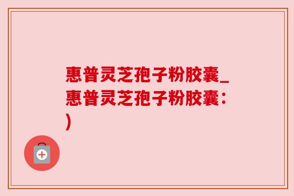 惠普灵芝孢子粉胶囊_惠普灵芝孢子粉胶囊:) 惠普灵芝孢子粉胶囊_惠普灵芝孢子粉胶囊:)
