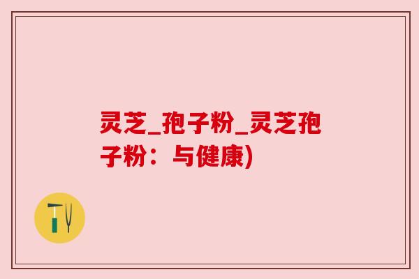 灵芝_孢子粉_灵芝孢子粉：与健康)
