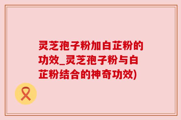 灵芝孢子粉加白芷粉的功效_灵芝孢子粉与白芷粉结合的神奇功效) 灵芝孢子粉加白芷粉的功效_灵芝孢子粉与白芷粉结合的神奇功效)