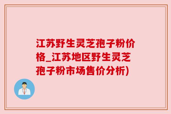江苏野生灵芝孢子粉价格_江苏地区野生灵芝孢子粉市场售价分析) 江苏野生灵芝孢子粉价格_江苏地区野生灵芝孢子粉市场售价分析)