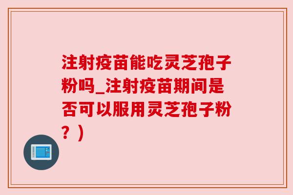 注射疫苗能吃灵芝孢子粉吗_注射疫苗期间是否可以服用灵芝孢子粉？)