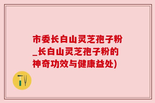 市委长白山灵芝孢子粉_长白山灵芝孢子粉的神奇功效与健康益处) 市委长白山灵芝孢子粉_长白山灵芝孢子粉的神奇功效与健康益处)
