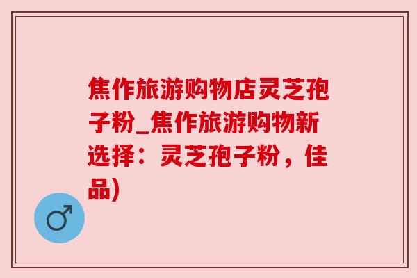 焦作旅游购物店灵芝孢子粉_焦作旅游购物新选择：灵芝孢子粉，佳品)
