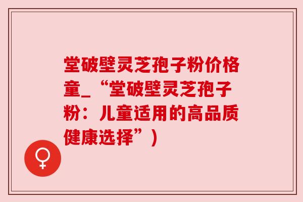 堂破壁灵芝孢子粉价格童_“堂破壁灵芝孢子粉：儿童适用的高品质健康选择”)
