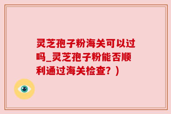 灵芝孢子粉海关可以过吗_灵芝孢子粉能否顺利通过海关检查？)