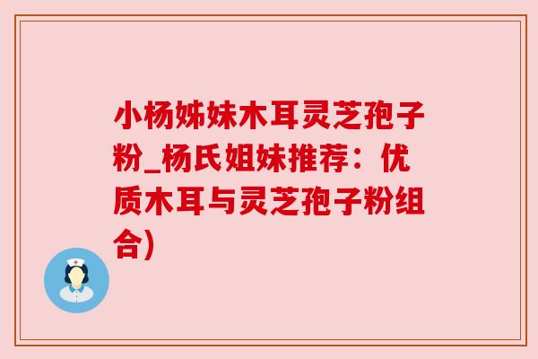 小杨姊妹木耳灵芝孢子粉_杨氏姐妹推荐:优质木耳与灵芝孢子粉组合) 小杨姊妹木耳灵芝孢子粉_杨氏姐妹推荐:优质木耳与灵芝孢子粉组合)