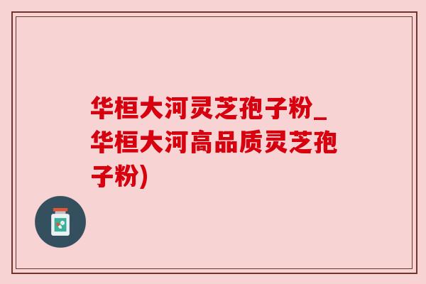 华桓大河灵芝孢子粉_华桓大河高品质灵芝孢子粉)