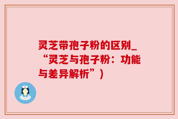 灵芝带孢子粉的区别_“灵芝与孢子粉：功能与差异解析”)