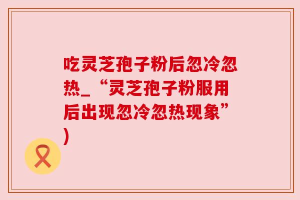 吃灵芝孢子粉后忽冷忽热_“灵芝孢子粉服用后出现忽冷忽热现象”) 吃灵芝孢子粉后忽冷忽热_“灵芝孢子粉服用后出现忽冷忽热现象”)