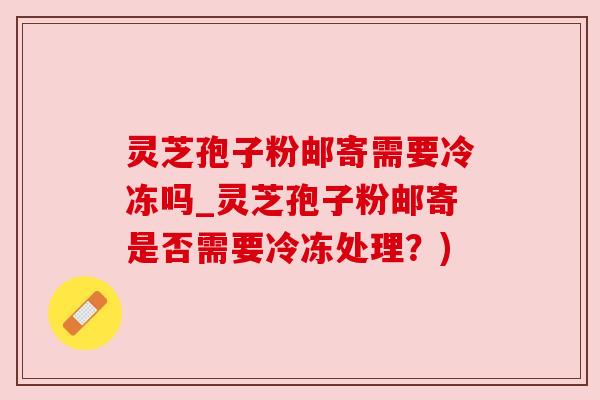 灵芝孢子粉邮寄需要冷冻吗_灵芝孢子粉邮寄是否需要冷冻处理?) 灵芝孢子粉邮寄需要冷冻吗_灵芝孢子粉邮寄是否需要冷冻处理?)