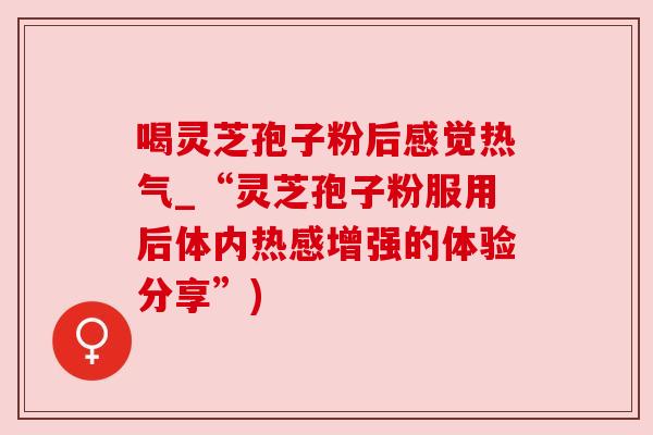喝灵芝孢子粉后感觉热气_“灵芝孢子粉服用后体内热感增强的体验分享”) 喝灵芝孢子粉后感觉热气_“灵芝孢子粉服用后体内热感增强的体验分享”)