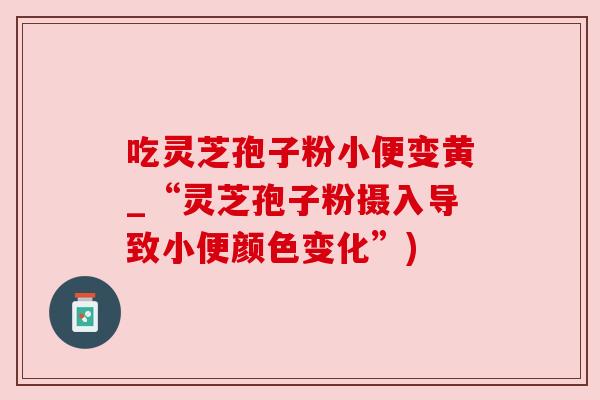 吃灵芝孢子粉小便变黄_“灵芝孢子粉摄入导致小便颜色变化”) 吃灵芝孢子粉小便变黄_“灵芝孢子粉摄入导致小便颜色变化”)