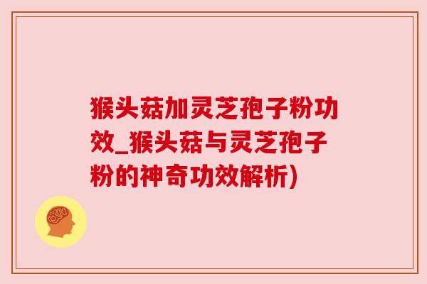 猴头菇加灵芝孢子粉功效_猴头菇与灵芝孢子粉的神奇功效解析) 猴头菇加灵芝孢子粉功效_猴头菇与灵芝孢子粉的神奇功效解析)