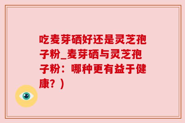吃麦芽硒好还是灵芝孢子粉_麦芽硒与灵芝孢子粉:哪种更有益于健康?) 吃麦芽硒好还是灵芝孢子粉_麦芽硒与灵芝孢子粉:哪种更有益于健康?)