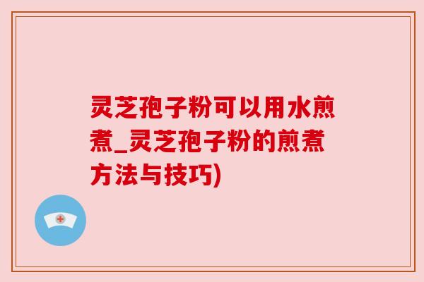 灵芝孢子粉可以用水煎煮_灵芝孢子粉的煎煮方法与技巧)