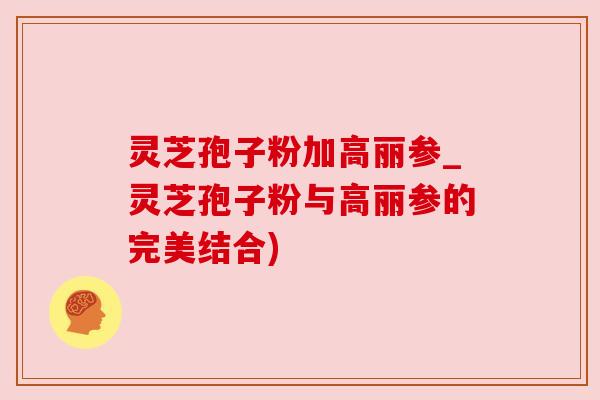 灵芝孢子粉加高丽参_灵芝孢子粉与高丽参的完美结合) 灵芝孢子粉加高丽参_灵芝孢子粉与高丽参的完美结合)