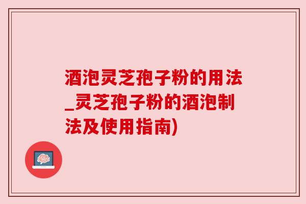 酒泡灵芝孢子粉的用法_灵芝孢子粉的酒泡制法及使用指南)