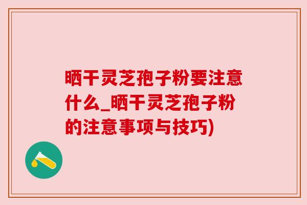 晒干灵芝孢子粉要注意什么_晒干灵芝孢子粉的注意事项与技巧) 晒干灵芝孢子粉要注意什么_晒干灵芝孢子粉的注意事项与技巧)