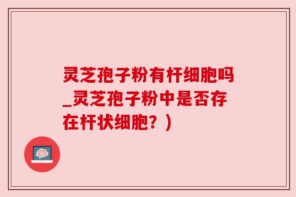 灵芝孢子粉有杆细胞吗_灵芝孢子粉中是否存在杆状细胞？)