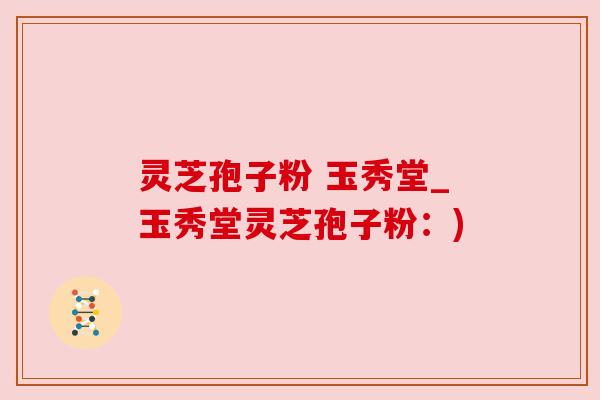 灵芝孢子粉 玉秀堂_玉秀堂灵芝孢子粉:) 灵芝孢子粉 玉秀堂_玉秀堂灵芝孢子粉:)