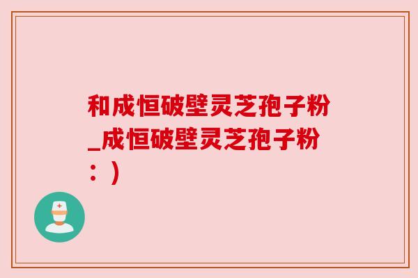 和成恒破壁灵芝孢子粉_成恒破壁灵芝孢子粉:) 和成恒破壁灵芝孢子粉_成恒破壁灵芝孢子粉:)