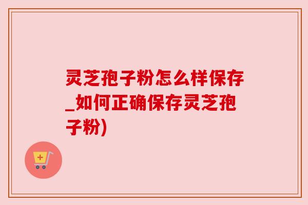 灵芝孢子粉怎么样保存_如何正确保存灵芝孢子粉)