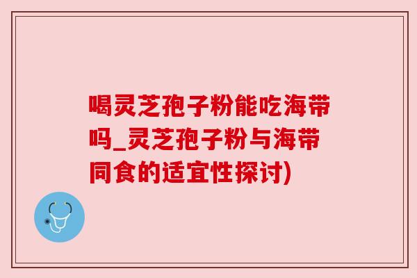 喝灵芝孢子粉能吃海带吗_灵芝孢子粉与海带同食的适宜性探讨) 喝灵芝孢子粉能吃海带吗_灵芝孢子粉与海带同食的适宜性探讨)