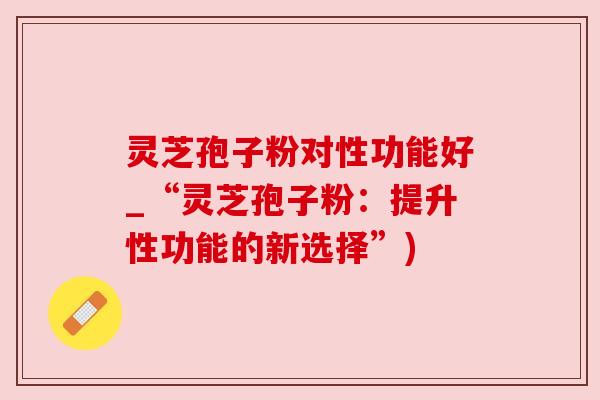 灵芝孢子粉对性功能好_“灵芝孢子粉：提升性功能的新选择”)