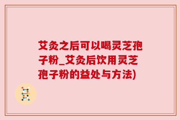 艾灸之后可以喝灵芝孢子粉_艾灸后饮用灵芝孢子粉的益处与方法) 艾灸之后可以喝灵芝孢子粉_艾灸后饮用灵芝孢子粉的益处与方法)