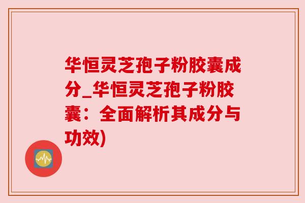华恒灵芝孢子粉胶囊成分_华恒灵芝孢子粉胶囊:全面解析其成分与功效) 华恒灵芝孢子粉胶囊成分_华恒灵芝孢子粉胶囊:全面解析其成分与功效)