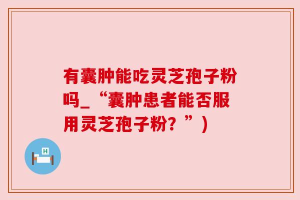 有囊肿能吃灵芝孢子粉吗_“囊肿患者能否服用灵芝孢子粉?”) 有囊肿能吃灵芝孢子粉吗_“囊肿患者能否服用灵芝孢子粉?”)
