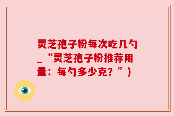 灵芝孢子粉每次吃几勺_“灵芝孢子粉推荐用量：每勺多少克？”)