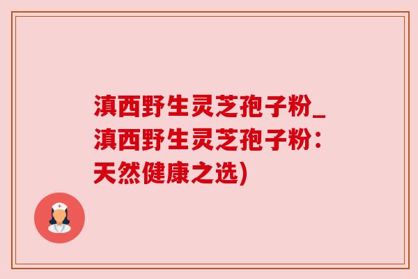 滇西野生灵芝孢子粉_滇西野生灵芝孢子粉：天然健康之选)