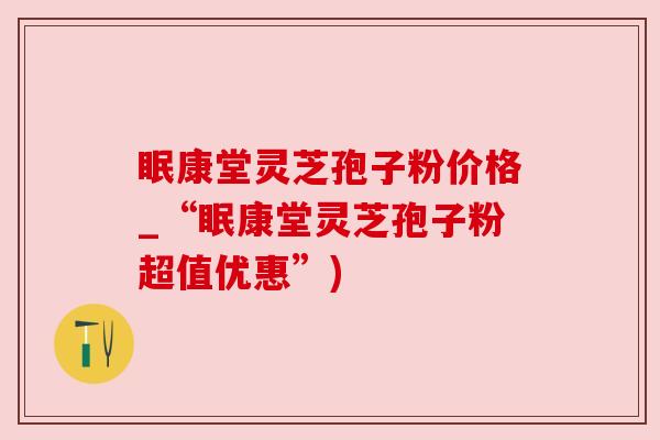 眠康堂灵芝孢子粉价格_“眠康堂灵芝孢子粉超值优惠”) 眠康堂灵芝孢子粉价格_“眠康堂灵芝孢子粉超值优惠”)