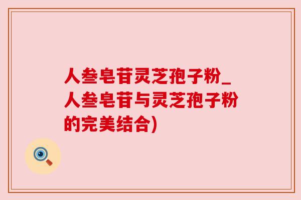 人叁皂苷灵芝孢子粉_人叁皂苷与灵芝孢子粉的完美结合) 人叁皂苷灵芝孢子粉_人叁皂苷与灵芝孢子粉的完美结合)
