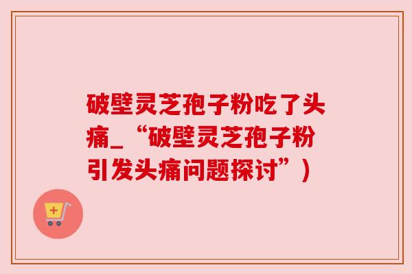破壁灵芝孢子粉吃了头痛_“破壁灵芝孢子粉引发头痛问题探讨”)