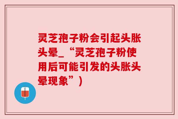 灵芝孢子粉会引起头胀头晕_“灵芝孢子粉使用后可能引发的头胀头晕现象”) 灵芝孢子粉会引起头胀头晕_“灵芝孢子粉使用后可能引发的头胀头晕现象”)