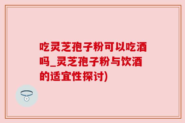 吃灵芝孢子粉可以吃酒吗_灵芝孢子粉与饮酒的适宜性探讨) 吃灵芝孢子粉可以吃酒吗_灵芝孢子粉与饮酒的适宜性探讨)