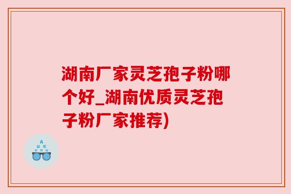 湖南厂家灵芝孢子粉哪个好_湖南优质灵芝孢子粉厂家推荐)