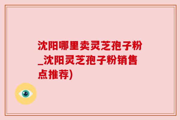 沈阳哪里卖灵芝孢子粉_沈阳灵芝孢子粉销售点推荐) 沈阳哪里卖灵芝孢子粉_沈阳灵芝孢子粉销售点推荐)
