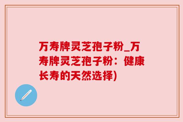 万寿牌灵芝孢子粉_万寿牌灵芝孢子粉:健康长寿的天然选择) 万寿牌灵芝孢子粉_万寿牌灵芝孢子粉:健康长寿的天然选择)