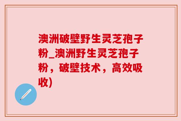 澳洲破壁野生灵芝孢子粉_澳洲野生灵芝孢子粉,破壁技术,高效吸收) 澳洲破壁野生灵芝孢子粉_澳洲野生灵芝孢子粉,破壁技术,高效吸收)