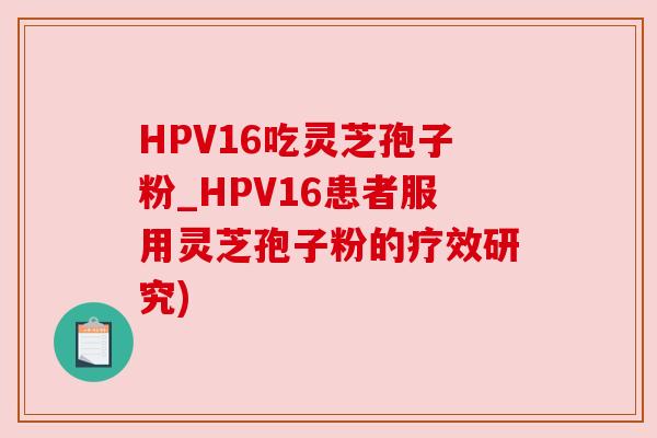 HPV16吃灵芝孢子粉_HPV16患者服用灵芝孢子粉的疗效研究) HPV16吃灵芝孢子粉_HPV16患者服用灵芝孢子粉的疗效研究)