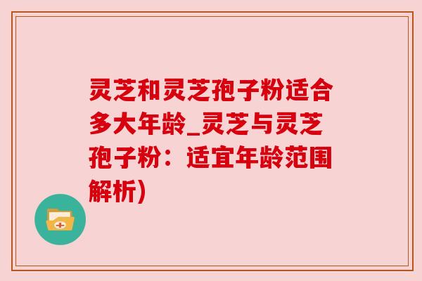 灵芝和灵芝孢子粉适合多大年龄_灵芝与灵芝孢子粉：适宜年龄范围解析)