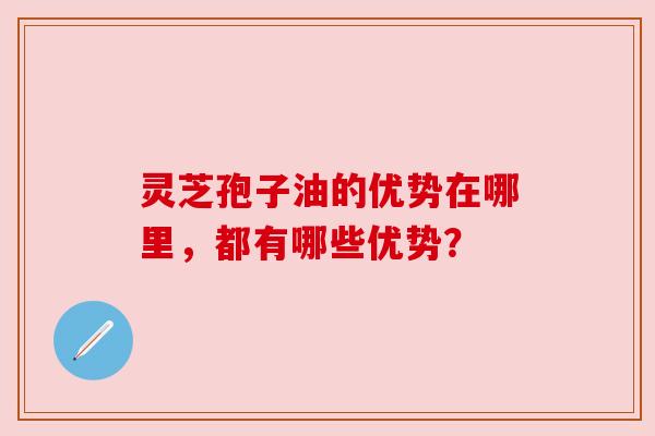 灵芝孢子油的优势在哪里,都有哪些优势? 灵芝孢子油的优势在哪里,都有哪些优势?